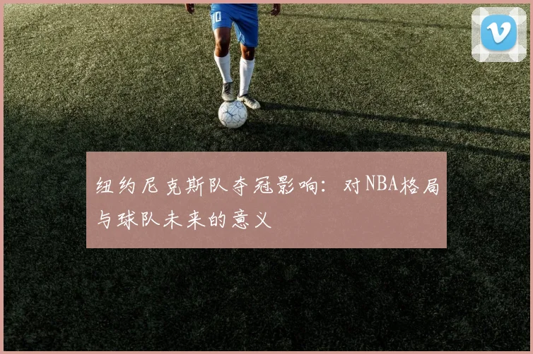 纽约尼克斯队夺冠影响：对NBA格局与球队未来的意义