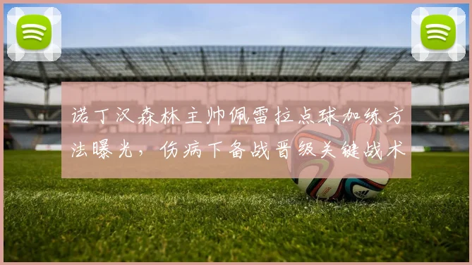 诺丁汉森林主帅佩雷拉点球加练方法曝光,伤病下备战晋级关键战术解析