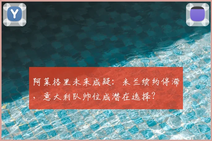 阿莱格里未来成疑:米兰续约停滞,意大利队帅位成潜在选择?