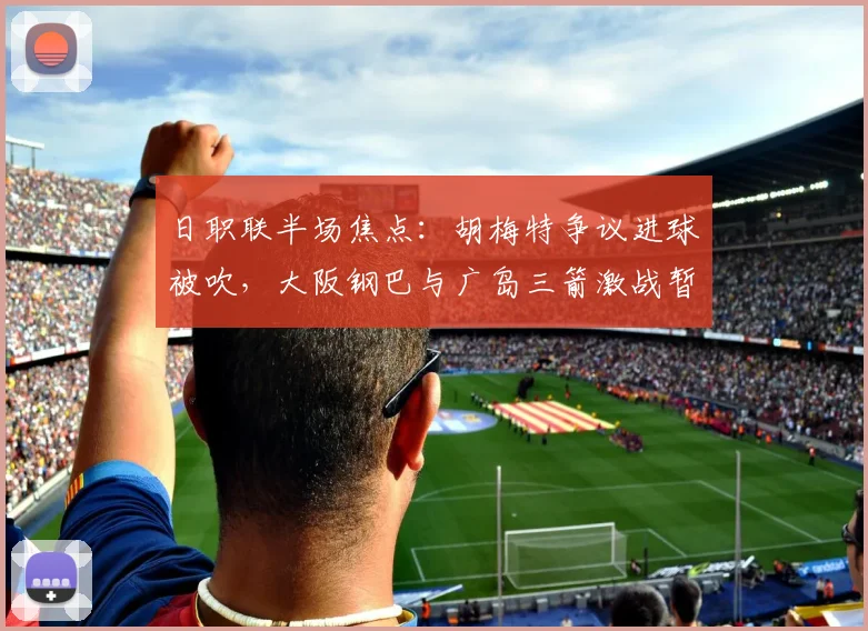 日职联半场焦点：胡梅特争议进球被吹，大阪钢巴与广岛三箭激战暂平