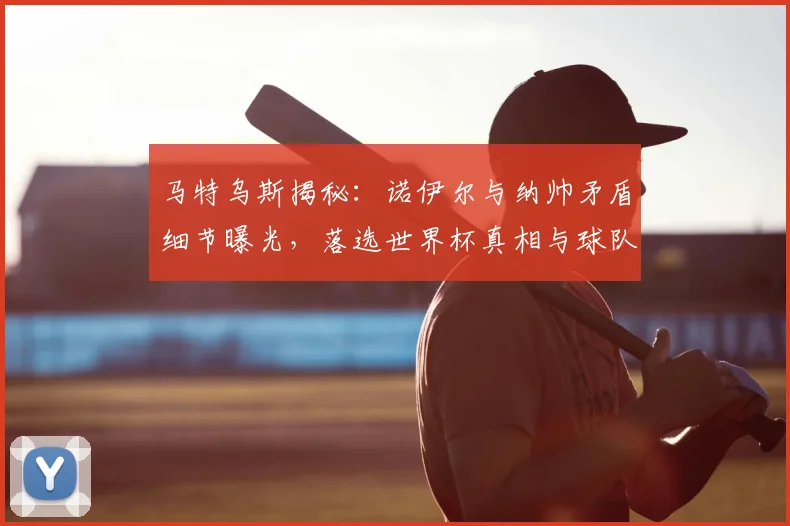 马特乌斯揭秘：诺伊尔与纳帅矛盾细节曝光，落选世界杯真相与球队影响分析