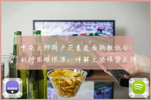 申花主帅斯卢茨基直面执教低谷：剖析困难根源，详解主场强势反弹计划