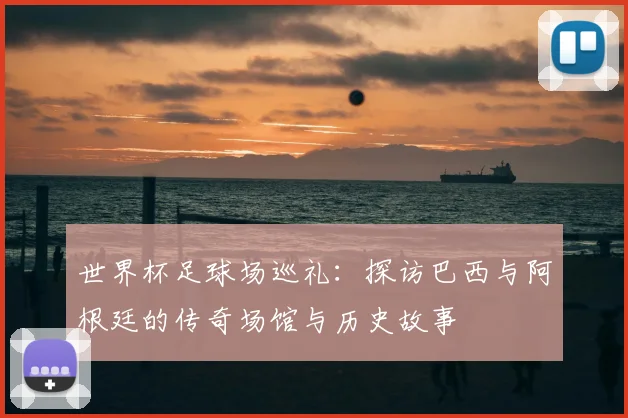 世界杯足球场巡礼:探访巴西与阿根廷的传奇场馆与历史故事