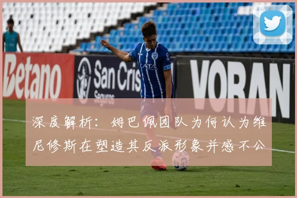 深度解析:姆巴佩团队为何认为维尼修斯在塑造其反派形象并感不公