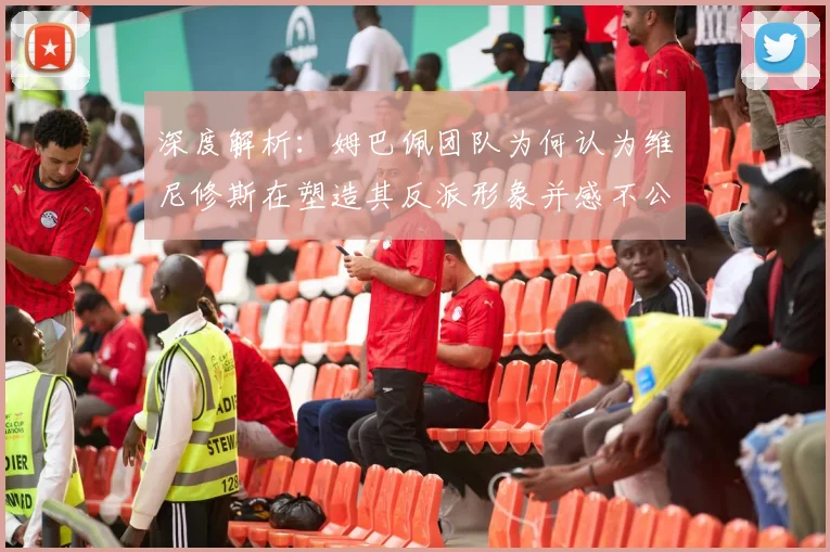 深度解析：姆巴佩团队为何认为维尼修斯在塑造其反派形象并感不公